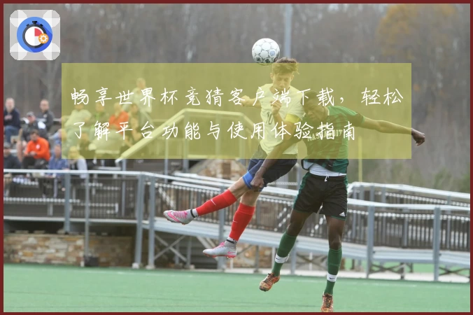 畅享世界杯竞猜客户端下载，轻松了解平台功能与使用体验指南