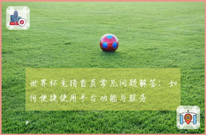 世界杯竞猜首页常见问题解答：如何便捷使用平台功能与服务